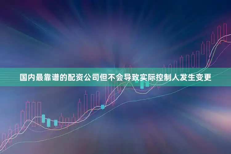 国内最靠谱的配资公司但不会导致实际控制人发生变更