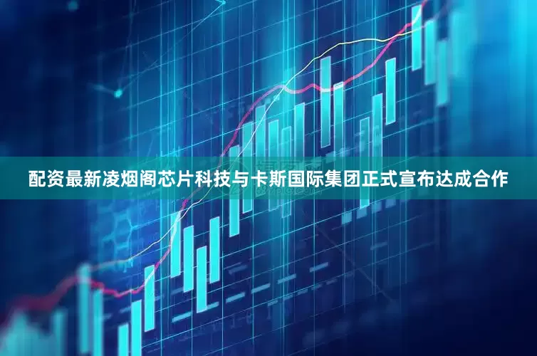 配资最新凌烟阁芯片科技与卡斯国际集团正式宣布达成合作