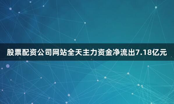 股票配资公司网站全天主力资金净流出7.18亿元