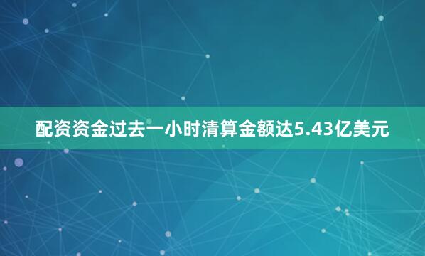 配资资金过去一小时清算金额达5.43亿美元