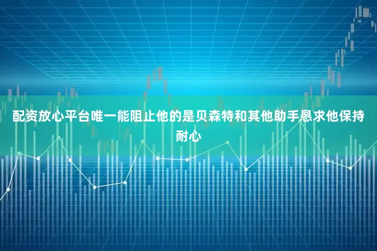 配资放心平台唯一能阻止他的是贝森特和其他助手恳求他保持耐心
