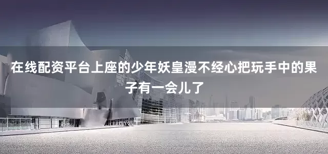 在线配资平台上座的少年妖皇漫不经心把玩手中的果子有一会儿了