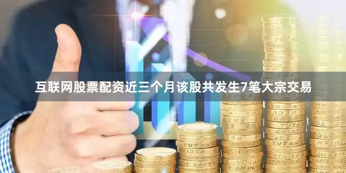 互联网股票配资近三个月该股共发生7笔大宗交易