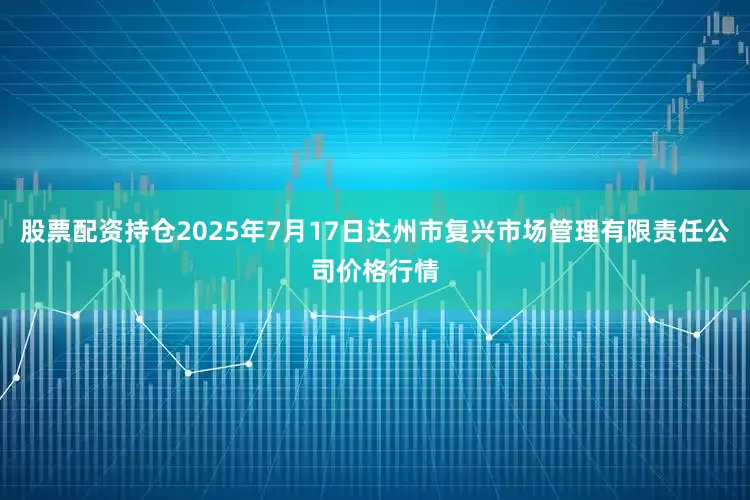 股票配资持仓2025年7月17日达州市复兴市场管理有限责任公司价格行情