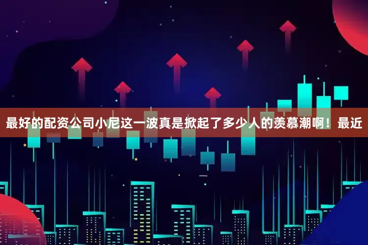 最好的配资公司小尼这一波真是掀起了多少人的羡慕潮啊！最近