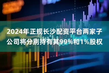 2024年正规长沙配资平台两家子公司将分别持有其99%和1%股权