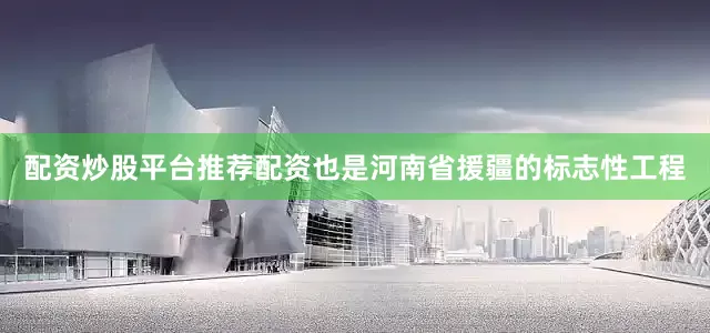 配资炒股平台推荐配资也是河南省援疆的标志性工程