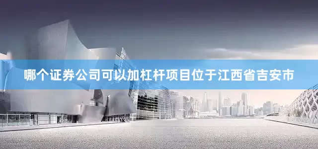 哪个证券公司可以加杠杆　　项目位于江西省吉安市