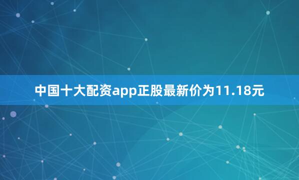 中国十大配资app正股最新价为11.18元