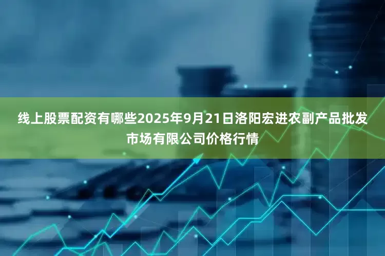 线上股票配资有哪些2025年9月21日洛阳宏进农副产品批发市场有限公司价格行情